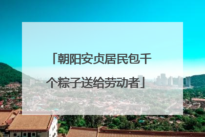 朝阳安贞居民包千个粽子送给劳动者