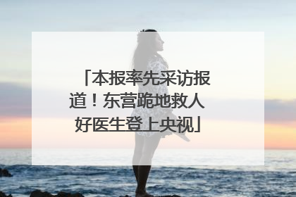 本报率先采访报道！东营跪地救人好医生登上央视