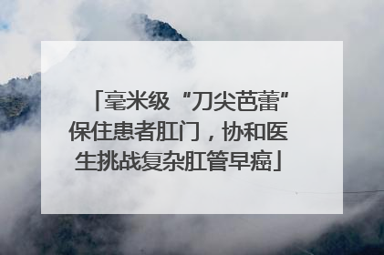 毫米级“刀尖芭蕾”保住患者肛门，协和医生挑战复杂肛管早癌