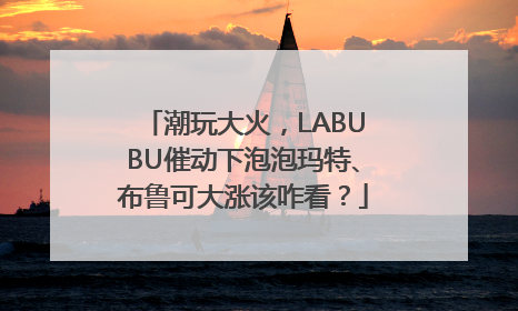 潮玩大火，LABUBU催动下泡泡玛特、布鲁可大涨该咋看？