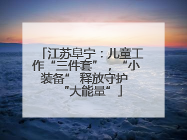 江苏阜宁：儿童工作“三件套”，“小装备” 释放守护 “大能量”