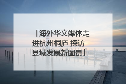 海外华文媒体走进杭州桐庐 探访县域发展新图景