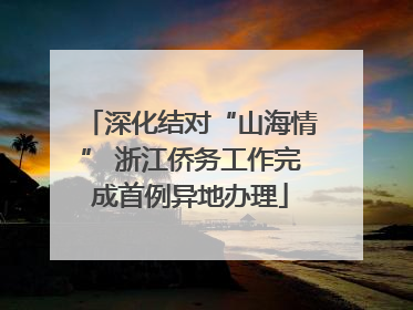 深化结对“山海情” 浙江侨务工作完成首例异地办理