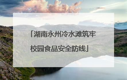 湖南永州冷水滩筑牢校园食品安全防线