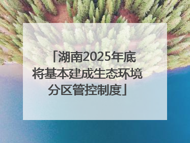 湖南2025年底将基本建成生态环境分区管控制度