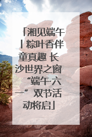 湘见端午丨粽叶香伴童真趣 长沙世界之窗“端午·六一”双节活动将启