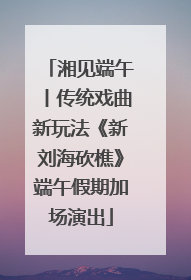 湘见端午丨传统戏曲新玩法《新刘海砍樵》端午假期加场演出