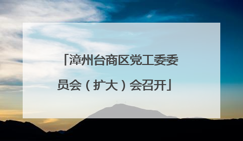 漳州台商区党工委委员会（扩大）会召开