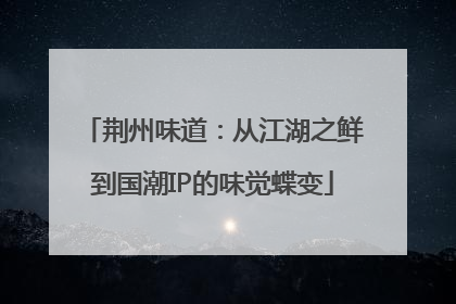 荆州味道：从江湖之鲜到国潮IP的味觉蝶变