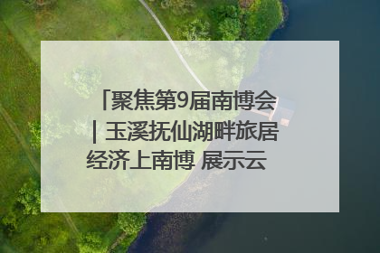 聚焦第9届南博会｜玉溪抚仙湖畔旅居经济上南博 展示云南生活新样本