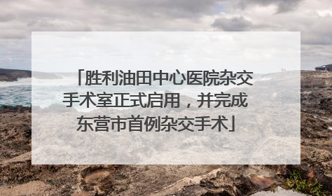 胜利油田中心医院杂交手术室正式启用，并完成东营市首例杂交手术