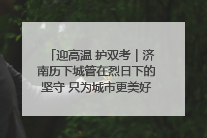 迎高温 护双考｜济南历下城管在烈日下的坚守 只为城市更美好 学子更安心