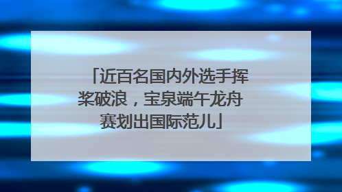 近百名国内外选手挥桨破浪，宝泉端午龙舟赛划出国际范儿