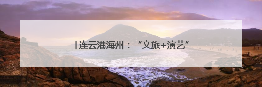 连云港海州：“文旅+演艺”创新融合 激活文旅新动能