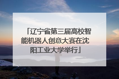 辽宁省第三届高校智能机器人创意大赛在沈阳工业大学举行