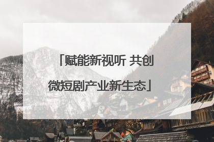 赋能新视听 共创微短剧产业新生态