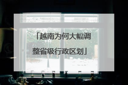 越南为何大幅调整省级行政区划