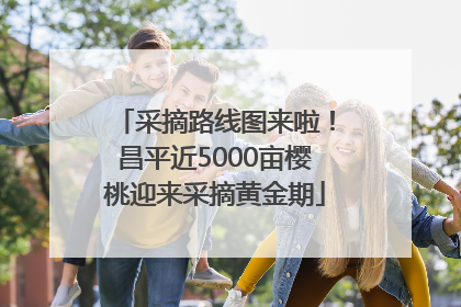 采摘路线图来啦！昌平近5000亩樱桃迎来采摘黄金期