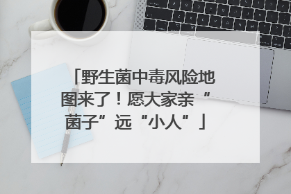 野生菌中毒风险地图来了！愿大家亲“菌子”远“小人”