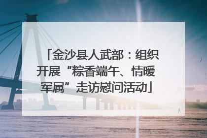 金沙县人武部：组织开展“粽香端午、情暖军属”走访慰问活动