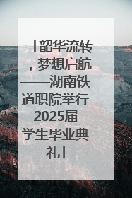 韶华流转，梦想启航——湖南铁道职院举行2025届学生毕业典礼