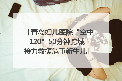 青岛妇儿医院“空中120”50分钟跨城接力救援危重新生儿