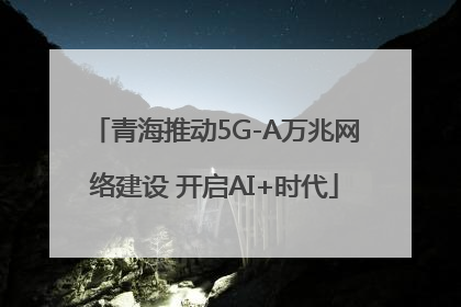 青海推动5G-A万兆网络建设 开启AI+时代