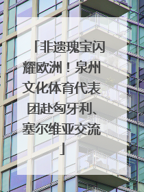 非遗瑰宝闪耀欧洲！泉州文化体育代表团赴匈牙利、塞尔维亚交流