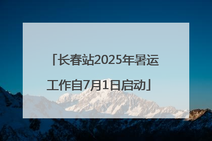 长春站2025年暑运工作自7月1日启动