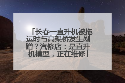 长春一直升机被拖运时与高架桥发生剐蹭？汽修店：是直升机模型，正在维修