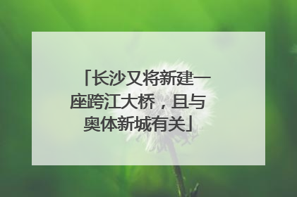 长沙又将新建一座跨江大桥，且与奥体新城有关