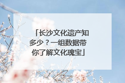 长沙文化遗产知多少？一组数据带你了解文化瑰宝