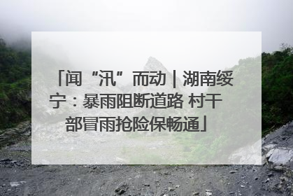 闻“汛”而动｜湖南绥宁：暴雨阻断道路 村干部冒雨抢险保畅通