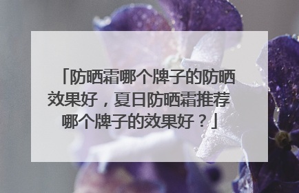 防晒霜哪个牌子的防晒效果好，夏日防晒霜推荐哪个牌子的效果好？