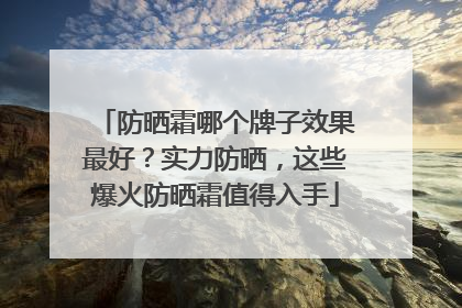 防晒霜哪个牌子效果最好？实力防晒，这些爆火防晒霜值得入手
