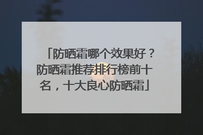防晒霜哪个效果好？防晒霜推荐排行榜前十名，十大良心防晒霜