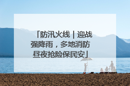 防汛火线｜迎战强降雨，多地消防昼夜抢险保民安