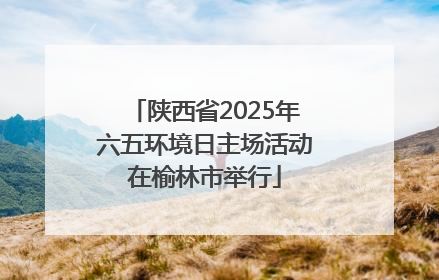 陕西省2025年六五环境日主场活动在榆林市举行