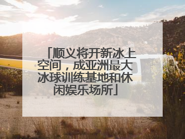 顺义将开新冰上空间，成亚洲最大冰球训练基地和休闲娱乐场所