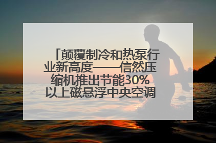 颠覆制冷和热泵行业新高度——信然压缩机推出节能30%以上磁悬浮中央空调和磁悬浮热泵
