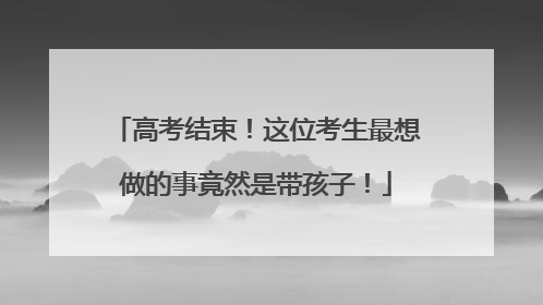 高考结束！这位考生最想做的事竟然是带孩子！