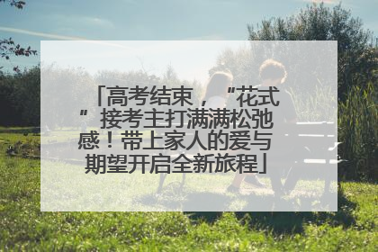 高考结束，“花式”接考主打满满松弛感！带上家人的爱与期望开启全新旅程
