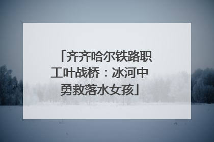 齐齐哈尔铁路职工叶战桥：冰河中勇救落水女孩