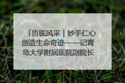 鲁医风采｜妙手仁心创造生命奇迹——记青岛大学附属医院副院长、器官移植中心主任、主任医师蔡金贞