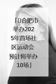 ﻿合肥市举办2025年首场社区运动会 预计将举办10场