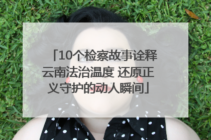 10个检察故事诠释云南法治温度 还原正义守护的动人瞬间