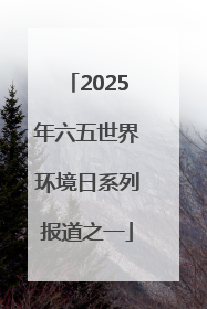 2025年六五世界环境日系列报道之一