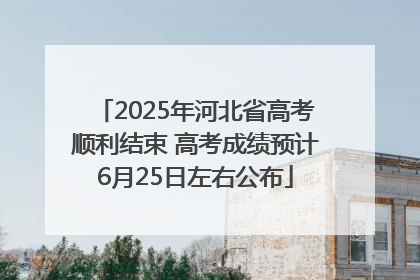 2025年河北省高考顺利结束 高考成绩预计6月25日左右公布
