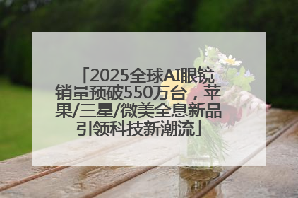 2025全球AI眼镜销量预破550万台，苹果/三星/微美全息新品引领科技新潮流