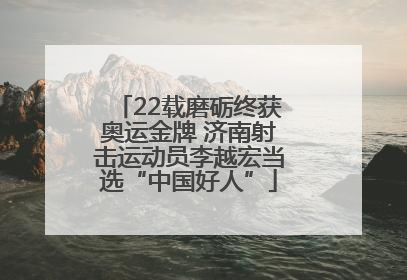22载磨砺终获奥运金牌 济南射击运动员李越宏当选“中国好人”